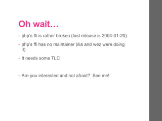 Oh wait…
• php’s ffi is rather broken (last release is 2004-01-20)
• php’s ffi has no maintainer (ilia and wez were doing
it)
• It needs some TLC
• Are you interested and not afraid? See me!
 
