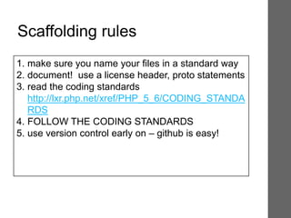 Scaffolding rules
1. make sure you name your files in a standard way
2. document! use a license header, proto statements
3. read the coding standards
http://lxr.php.net/xref/PHP_5_6/CODING_STANDA
RDS
4. FOLLOW THE CODING STANDARDS
5. use version control early on – github is easy!
 