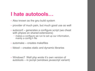 I hate autotools…
• Also known as the gnu build system
• provider of much pain, but much good use as well
• autoconf – generates a configure script (we cheat
with phpize on shared extensions)
 makes a configure we run to set up our information,
mainly a config.h file
• automake – creates makefiles
• libtool – creates static and dynamic libraries
• Windows? Well php wrote it’s own version of
autotools – in jscript (windows javascript variant)
 