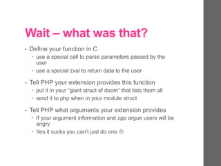 Wait – what was that?
• Define your function in C
 use a special call to parse parameters passed by the
user
 use a special zval to return data to the user
• Tell PHP your extension provides this function
 put it in your “giant struct of doom” that lists them all
 send it to php when in your module struct
• Tell PHP what arguments your extension provides
 If your argument information and zpp argue users will be
angry
 Yes it sucks you can’t just do one 
 