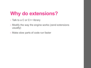 Why do extensions?
• Talk to a C or C++ library
• Modify the way the engine works (zend extensions
usually)
• Make slow parts of code run faster
 