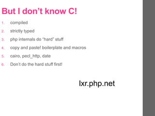 But I don’t know C!
1. compiled
2. strictly typed
3. php internals do “hard” stuff
4. copy and paste! boilerplate and macros
5. cairo, pecl_http, date
6. Don’t do the hard stuff first!
lxr.php.net
 
