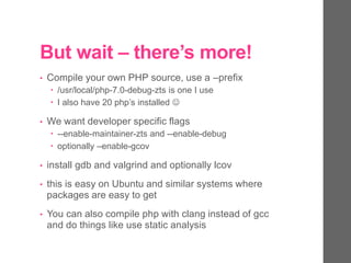 But wait – there’s more!
• Compile your own PHP source, use a –prefix
 /usr/local/php-7.0-debug-zts is one I use
 I also have 20 php’s installed 
• We want developer specific flags
 --enable-maintainer-zts and --enable-debug
 optionally –enable-gcov
• install gdb and valgrind and optionally lcov
• this is easy on Ubuntu and similar systems where
packages are easy to get
• You can also compile php with clang instead of gcc
and do things like use static analysis
 