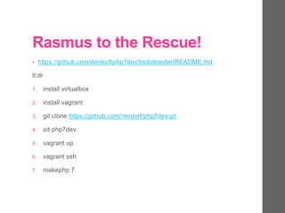 Rasmus to the Rescue!
• https://github.com/rlerdorf/php7dev/blob/master/README.md
tl;dr
1. install virtualbox
2. install vagrant
3. git clone https://github.com/rlerdorf/php7dev.git
4. cd php7dev
5. vagrant up
6. vagrant ssh
7. makephp 7
 