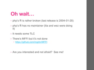 Oh wait…
• php’s ffi is rather broken (last release is 2004-01-20)
• php’s ffi has no maintainer (ilia and wez were doing
it)
• It needs some TLC
• There’s MFFI but it’s not done
 https://github.com/mgdm/MFFI
• Are you interested and not afraid? See me!
 