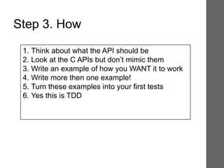 1. Think about what the API should be
2. Look at the C APIs but don’t mimic them
3. Write an example of how you WANT it to work
4. Write more then one example!
5. Turn these examples into your first tests
6. Yes this is TDD
Step 3. How
 