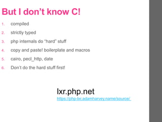 But I don’t know C!
1. compiled
2. strictly typed
3. php internals do “hard” stuff
4. copy and paste! boilerplate and macros
5. cairo, pecl_http, date
6. Don’t do the hard stuff first!
lxr.php.net
https://php-lxr.adamharvey.name/source/
 