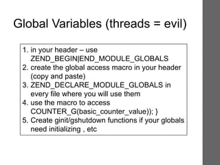1. in your header – use
ZEND_BEGIN|END_MODULE_GLOBALS
2. create the global access macro in your header
(copy and paste)
3. ZEND_DECLARE_MODULE_GLOBALS in
every file where you will use them
4. use the macro to access
COUNTER_G(basic_counter_value)); }
5. Create ginit/gshutdown functions if your globals
need initializing , etc
Global Variables (threads = evil)
 