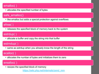emalloc( )
• allocates the specified number of bytes
safe_emalloc()
• like emalloc but adds a special protection against overflows
efree( )
• releases the specified block of memory back to the system
estrdup( )
• allocate a buffer and copy the string into that buffer
estrndup( )
• same as estrdup when you already know the length of the string
ecalloc( )
• allocates the number of bytes and initializes them to zero
erealloc( )
• resizes the specified block of memory
https://wiki.php.net/internals/zend_mm
 