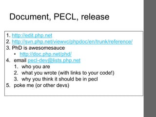 1. http://edit.php.net
2. http://svn.php.net/viewvc/phpdoc/en/trunk/reference/
3. PhD is awesomesauce
• http://doc.php.net/phd/
4. email pecl-dev@lists.php.net
1. who you are
2. what you wrote (with links to your code!)
3. why you think it should be in pecl
5. poke me (or other devs)
Document, PECL, release
 