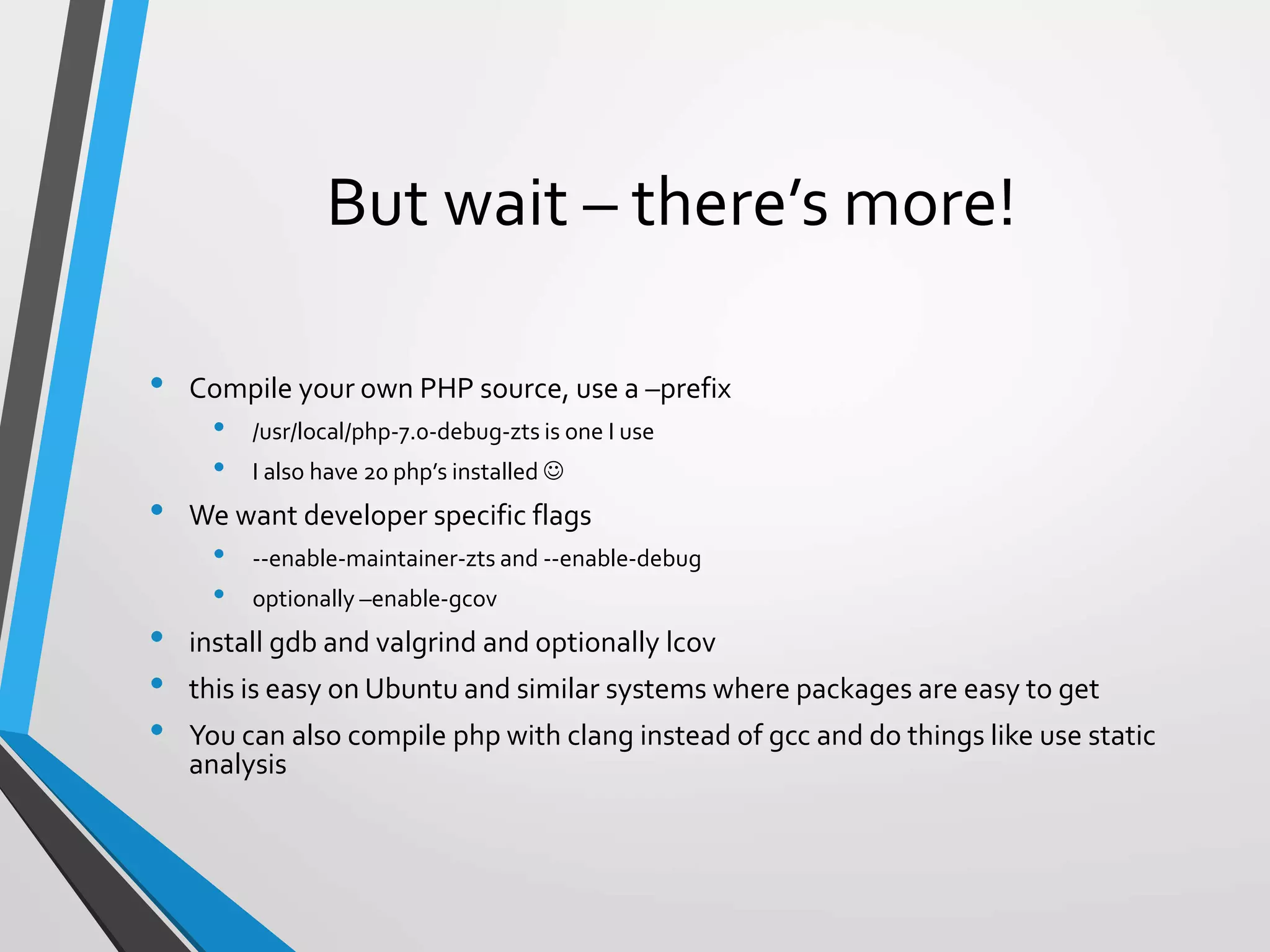 But wait – there’s more!
• Compile your own PHP source, use a –prefix
• /usr/local/php-7.0-debug-zts is one I use
• I also have 20 php’s installed 
• We want developer specific flags
• --enable-maintainer-zts and --enable-debug
• optionally –enable-gcov
• install gdb and valgrind and optionally lcov
• this is easy on Ubuntu and similar systems where packages are easy to get
• You can also compile php with clang instead of gcc and do things like use static
analysis
 