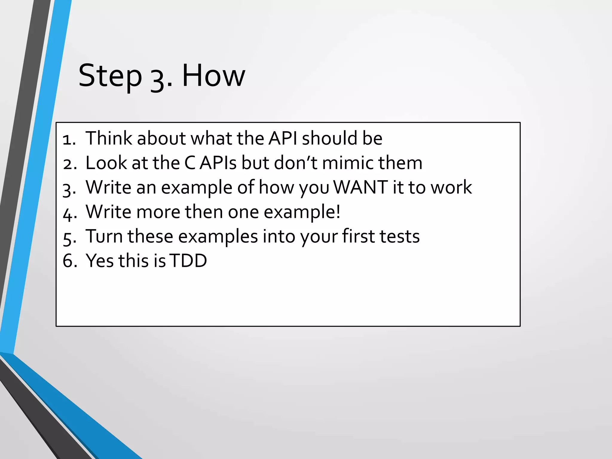 1. Think about what the API should be
2. Look at the C APIs but don’t mimic them
3. Write an example of how youWANT it to work
4. Write more then one example!
5. Turn these examples into your first tests
6. Yes this isTDD
Step 3. How
 