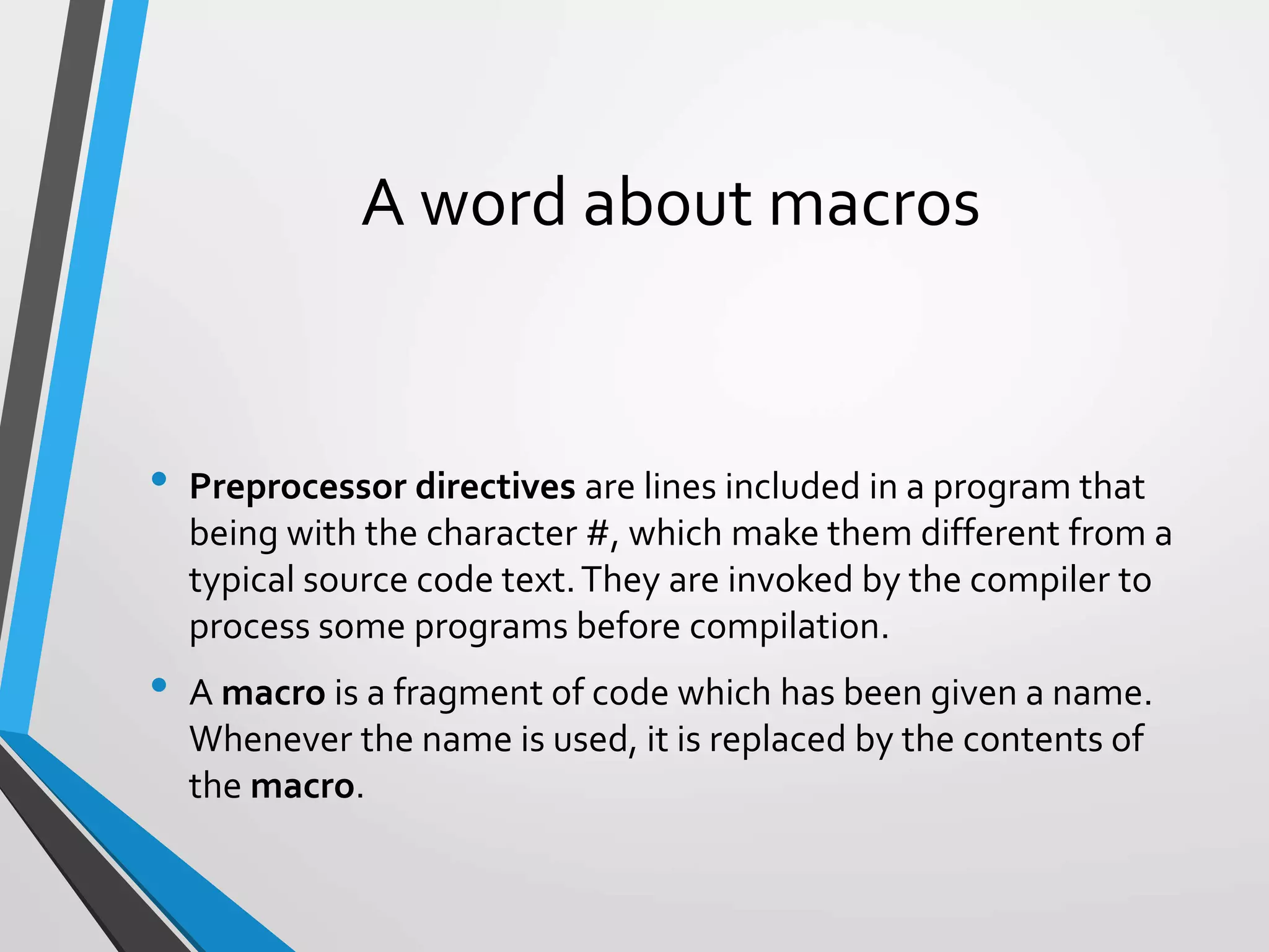 A word about macros
• Preprocessor directives are lines included in a program that
being with the character #, which make them different from a
typical source code text.They are invoked by the compiler to
process some programs before compilation.
• A macro is a fragment of code which has been given a name.
Whenever the name is used, it is replaced by the contents of
the macro.
 