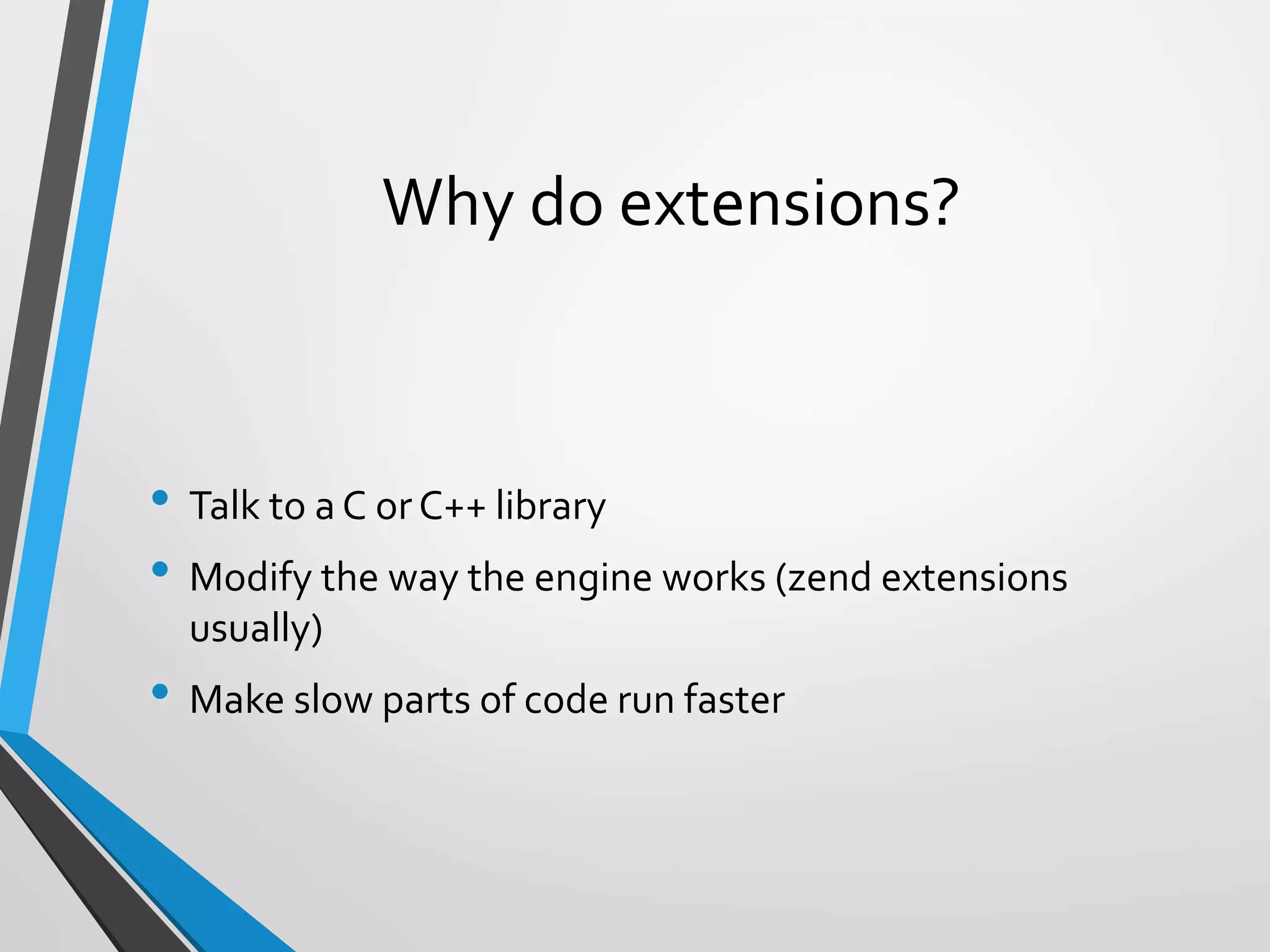 Why do extensions?
• Talk to a C or C++ library
• Modify the way the engine works (zend extensions
usually)
• Make slow parts of code run faster
 