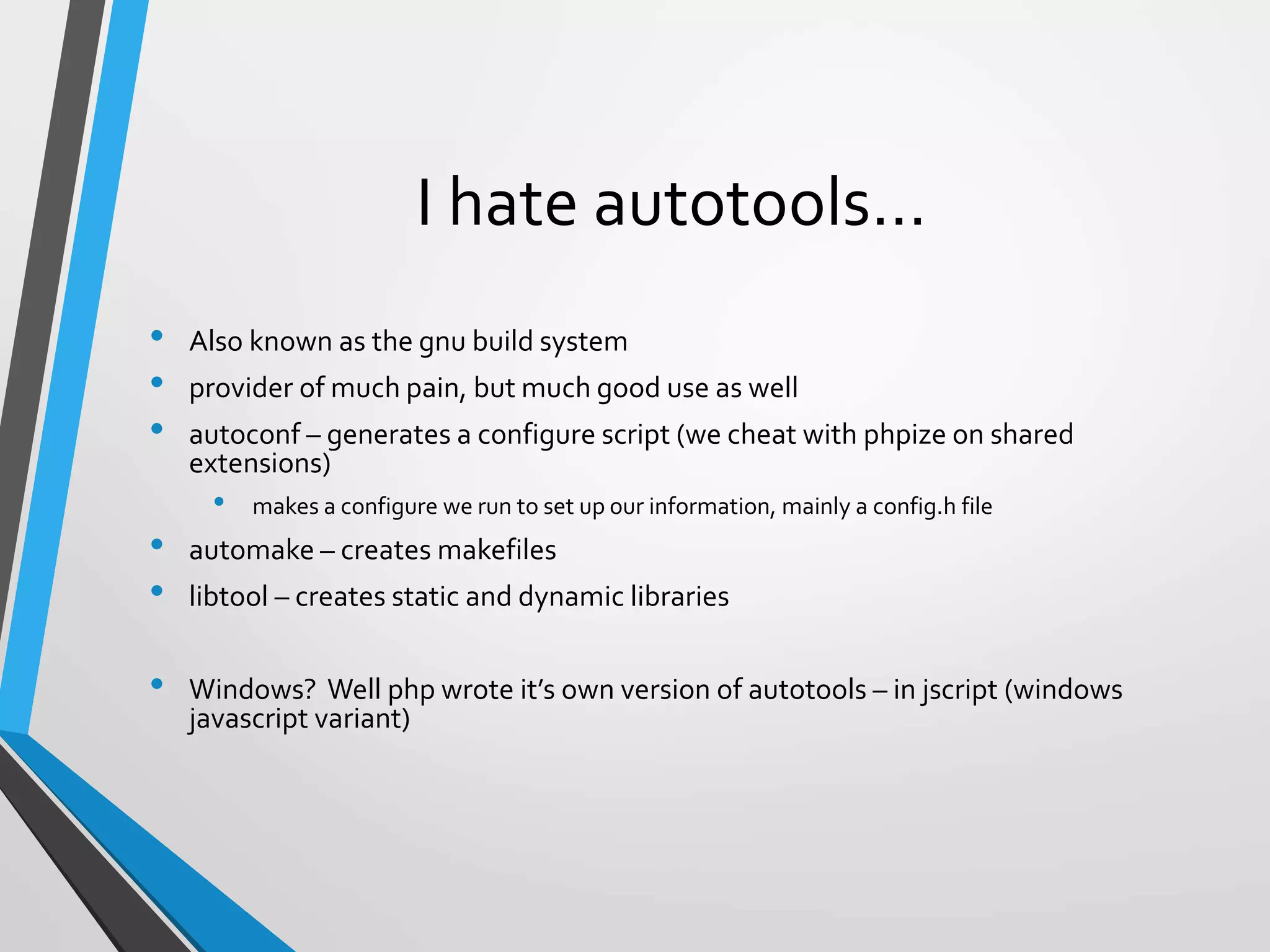 I hate autotools…
• Also known as the gnu build system
• provider of much pain, but much good use as well
• autoconf – generates a configure script (we cheat with phpize on shared
extensions)
• makes a configure we run to set up our information, mainly a config.h file
• automake – creates makefiles
• libtool – creates static and dynamic libraries
• Windows? Well php wrote it’s own version of autotools – in jscript (windows
javascript variant)
 