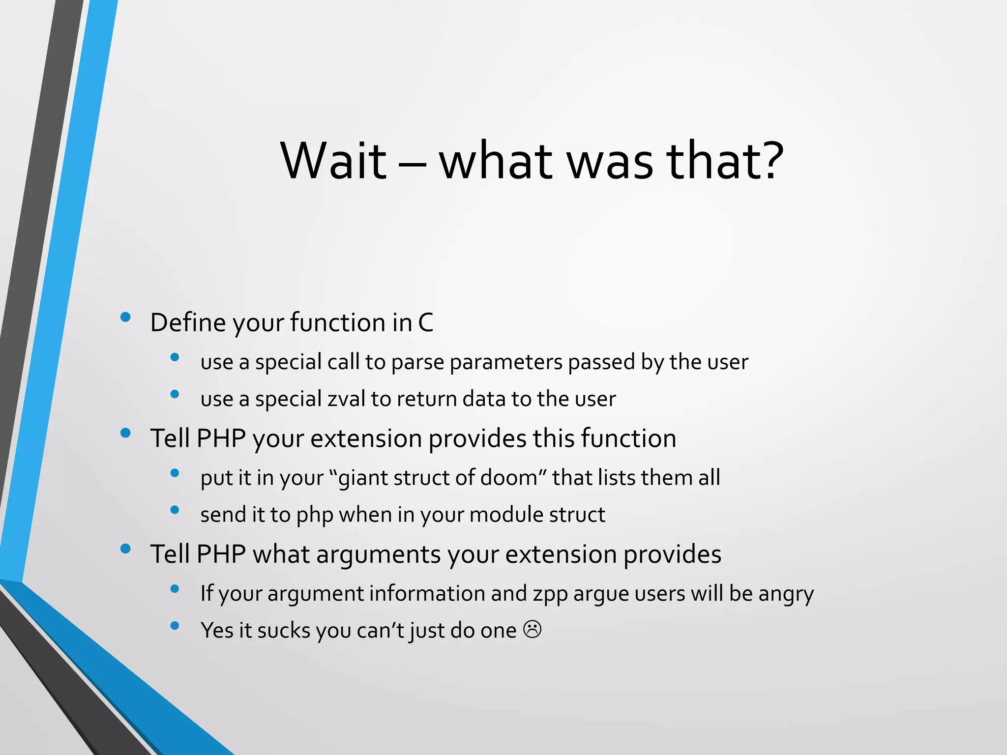 Wait – what was that?
• Define your function in C
• use a special call to parse parameters passed by the user
• use a special zval to return data to the user
• Tell PHP your extension provides this function
• put it in your “giant struct of doom” that lists them all
• send it to php when in your module struct
• Tell PHP what arguments your extension provides
• If your argument information and zpp argue users will be angry
• Yes it sucks you can’t just do one 
 