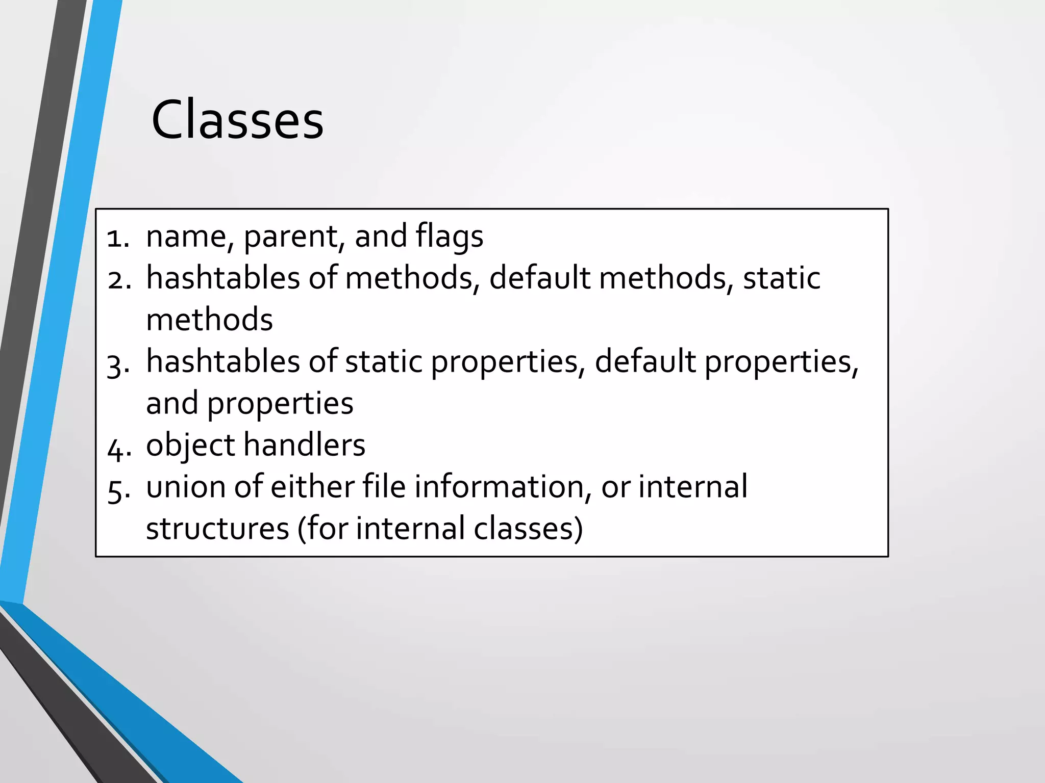 Classes
1. name, parent, and flags
2. hashtables of methods, default methods, static
methods
3. hashtables of static properties, default properties,
and properties
4. object handlers
5. union of either file information, or internal
structures (for internal classes)
 