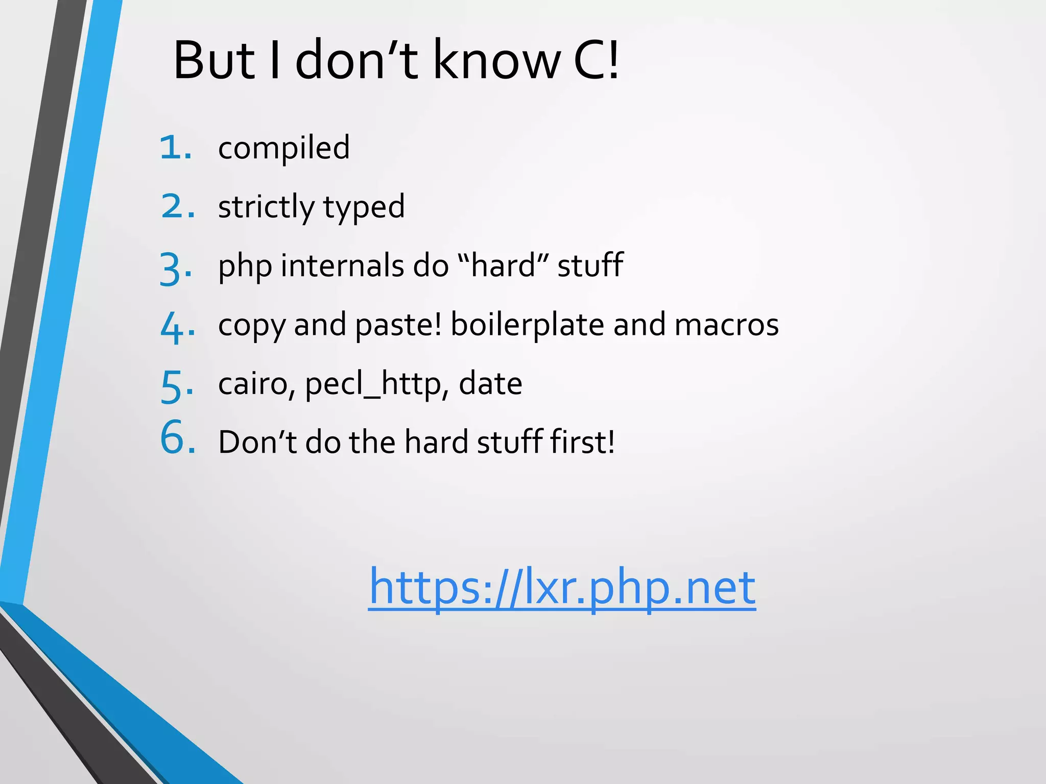 But I don’t know C!
1. compiled
2. strictly typed
3. php internals do “hard” stuff
4. copy and paste! boilerplate and macros
5. cairo, pecl_http, date
6. Don’t do the hard stuff first!
https://lxr.php.net
 