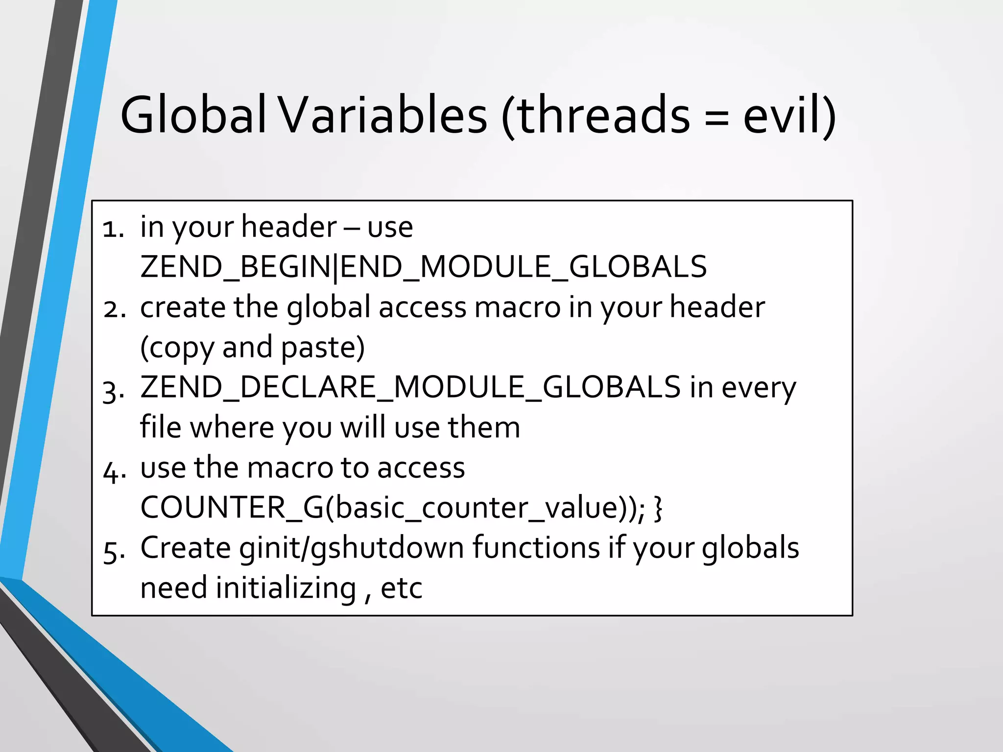 1. in your header – use
ZEND_BEGIN|END_MODULE_GLOBALS
2. create the global access macro in your header
(copy and paste)
3. ZEND_DECLARE_MODULE_GLOBALS in every
file where you will use them
4. use the macro to access
COUNTER_G(basic_counter_value)); }
5. Create ginit/gshutdown functions if your globals
need initializing , etc
GlobalVariables (threads = evil)
 