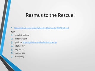 Rasmus to the Rescue!
• https://github.com/rlerdorf/php7dev/blob/master/README.md
tl;dr
1. install virtualbox
2. install vagrant
3. git clone https://github.com/rlerdorf/php7dev.git
4. cd php7dev
5. vagrant up
6. vagrant ssh
7. makephp 7
 