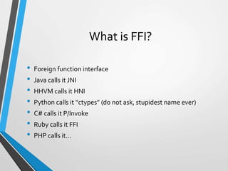 What is FFI?
• Foreign function interface
• Java calls it JNI
• HHVM calls it HNI
• Python calls it “ctypes” (do not ask, stupidest name ever)
• C# calls it P/Invoke
• Ruby calls it FFI
• PHP calls it…
 
