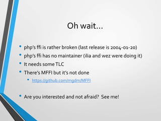 Oh wait…
• php’s ffi is rather broken (last release is 2004-01-20)
• php’s ffi has no maintainer (ilia and wez were doing it)
• It needs someTLC
• There’s MFFI but it’s not done
• https://github.com/mgdm/MFFI
• Are you interested and not afraid? See me!
 