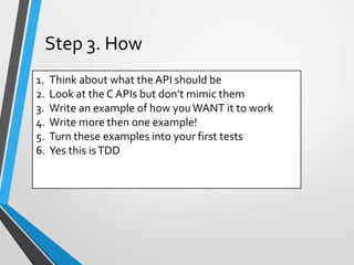 1. Think about what the API should be
2. Look at the C APIs but don’t mimic them
3. Write an example of how youWANT it to work
4. Write more then one example!
5. Turn these examples into your first tests
6. Yes this isTDD
Step 3. How
 