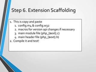 1. This is copy and paste
1. config.m4 & config.w32
2. macros for version api changes if necessary
3. main module file (php_{$ext}.c)
4. main header file (php_{$ext}.h)
2. Compile it and test!
Step 6. Extension Scaffolding
 