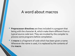 A word about macros
• Preprocessor directives are lines included in a program that
being with the character #, which make them different from a
typical source code text.They are invoked by the compiler to
process some programs before compilation.
• A macro is a fragment of code which has been given a name.
Whenever the name is used, it is replaced by the contents of
the macro.
 