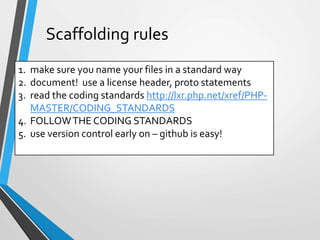 Scaffolding rules
1. make sure you name your files in a standard way
2. document! use a license header, proto statements
3. read the coding standards http://lxr.php.net/xref/PHP-
MASTER/CODING_STANDARDS
4. FOLLOWTHE CODING STANDARDS
5. use version control early on – github is easy!
 