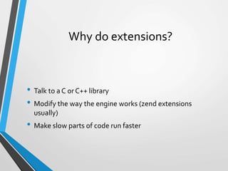Why do extensions?
• Talk to a C or C++ library
• Modify the way the engine works (zend extensions
usually)
• Make slow parts of code run faster
 