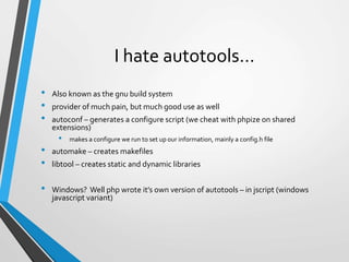 I hate autotools…
• Also known as the gnu build system
• provider of much pain, but much good use as well
• autoconf – generates a configure script (we cheat with phpize on shared
extensions)
• makes a configure we run to set up our information, mainly a config.h file
• automake – creates makefiles
• libtool – creates static and dynamic libraries
• Windows? Well php wrote it’s own version of autotools – in jscript (windows
javascript variant)
 