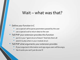 Wait – what was that?
• Define your function in C
• use a special call to parse parameters passed by the user
• use a special zval to return data to the user
• Tell PHP your extension provides this function
• put it in your “giant struct of doom” that lists them all
• send it to php when in your module struct
• Tell PHP what arguments your extension provides
• If your argument information and zpp argue users will be angry
• Yes it sucks you can’t just do one 
 
