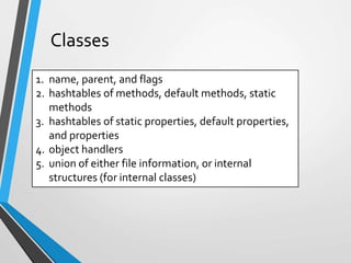 Classes
1. name, parent, and flags
2. hashtables of methods, default methods, static
methods
3. hashtables of static properties, default properties,
and properties
4. object handlers
5. union of either file information, or internal
structures (for internal classes)
 