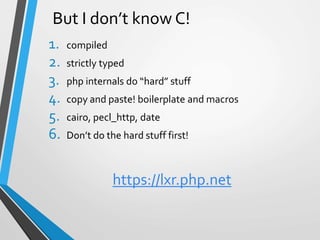 But I don’t know C!
1. compiled
2. strictly typed
3. php internals do “hard” stuff
4. copy and paste! boilerplate and macros
5. cairo, pecl_http, date
6. Don’t do the hard stuff first!
https://lxr.php.net
 