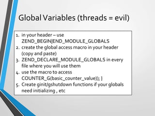 1. in your header – use
ZEND_BEGIN|END_MODULE_GLOBALS
2. create the global access macro in your header
(copy and paste)
3. ZEND_DECLARE_MODULE_GLOBALS in every
file where you will use them
4. use the macro to access
COUNTER_G(basic_counter_value)); }
5. Create ginit/gshutdown functions if your globals
need initializing , etc
GlobalVariables (threads = evil)
 
