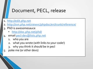 1. http://edit.php.net
2. http://svn.php.net/viewvc/phpdoc/en/trunk/reference/
3. PhD is awesomesauce
• http://doc.php.net/phd/
4. email pecl-dev@lists.php.net
1. who you are
2. what you wrote (with links to your code!)
3. why you think it should be in pecl
5. poke me (or other devs)
Document, PECL, release
 