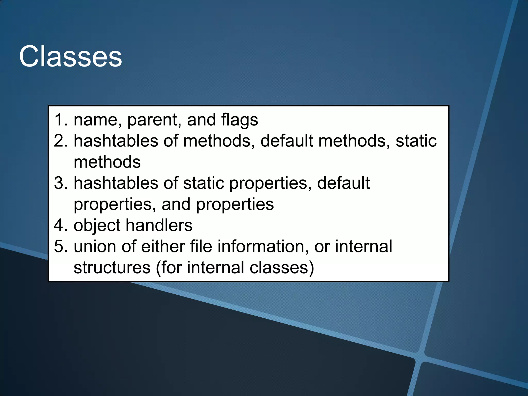 Classes

  1. name, parent, and flags
  2. hashtables of methods, default methods, static
     methods
  3. hashtables of static properties, default
     properties, and properties
  4. object handlers
  5. union of either file information, or internal
     structures (for internal classes)
 