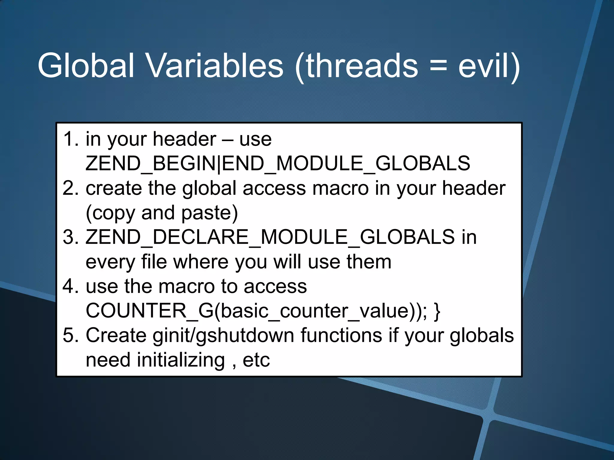 Global Variables (threads = evil)

 1. in your header – use
    ZEND_BEGIN|END_MODULE_GLOBALS
 2. create the global access macro in your header
    (copy and paste)
 3. ZEND_DECLARE_MODULE_GLOBALS in
    every file where you will use them
 4. use the macro to access
    COUNTER_G(basic_counter_value)); }
 5. Create ginit/gshutdown functions if your globals
    need initializing , etc
 