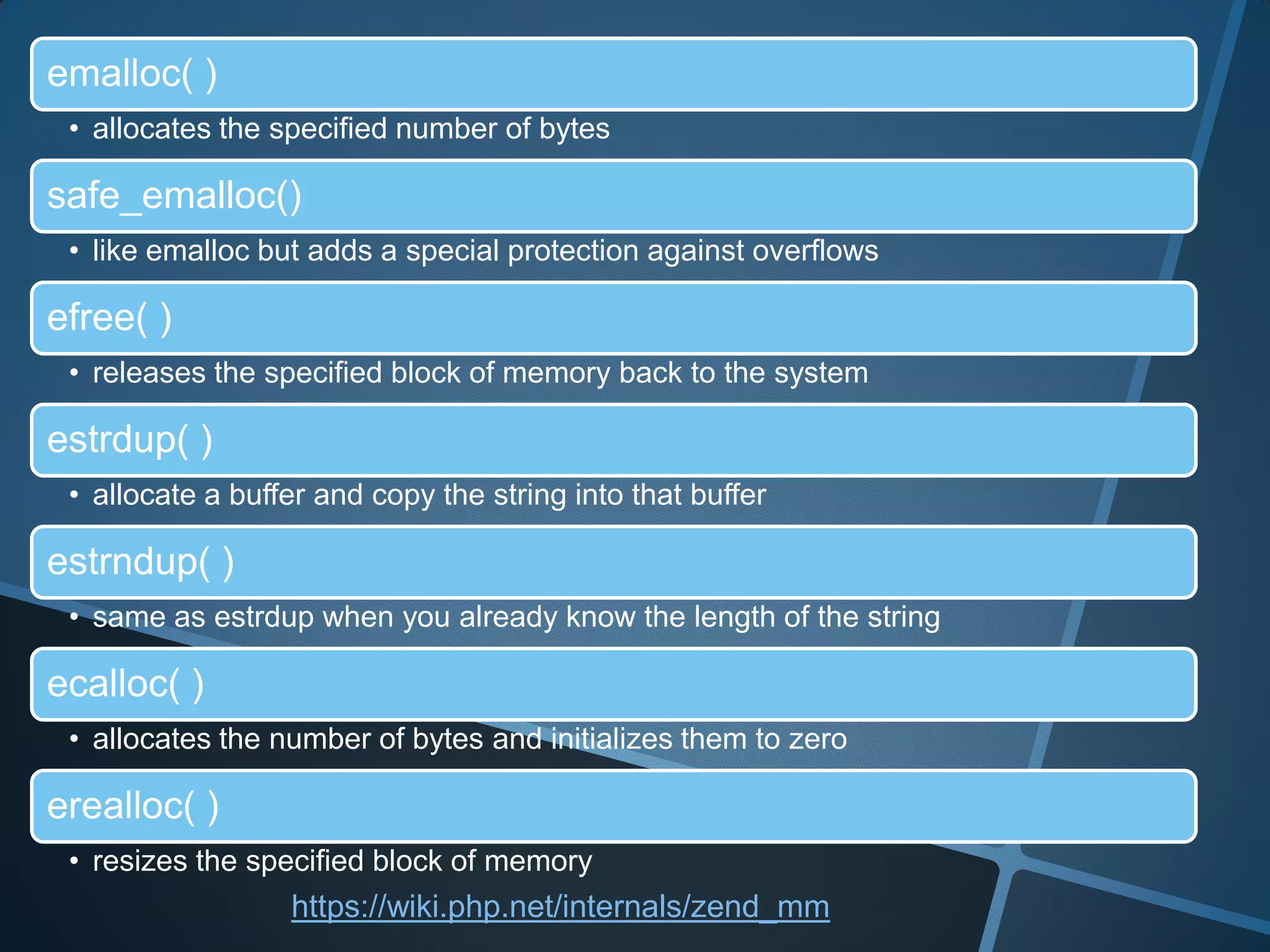 emalloc( )
 • allocates the specified number of bytes

safe_emalloc()
 • like emalloc but adds a special protection against overflows

efree( )
 • releases the specified block of memory back to the system

estrdup( )
 • allocate a buffer and copy the string into that buffer

estrndup( )
 • same as estrdup when you already know the length of the string

ecalloc( )
 • allocates the number of bytes and initializes them to zero

erealloc( )
 • resizes the specified block of memory
                  https://wiki.php.net/internals/zend_mm
 