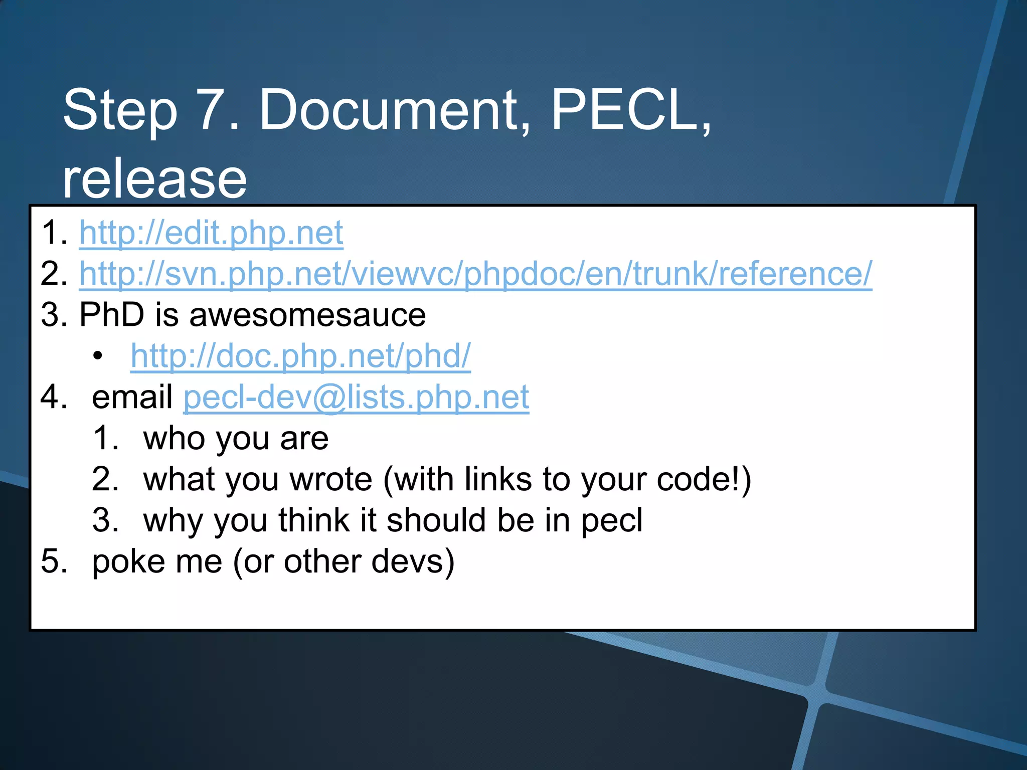 Step 7. Document, PECL,
 release
1. http://edit.php.net
2. http://svn.php.net/viewvc/phpdoc/en/trunk/reference/
3. PhD is awesomesauce
    • http://doc.php.net/phd/
4. email pecl-dev@lists.php.net
    1. who you are
    2. what you wrote (with links to your code!)
    3. why you think it should be in pecl
5. poke me (or other devs)
 