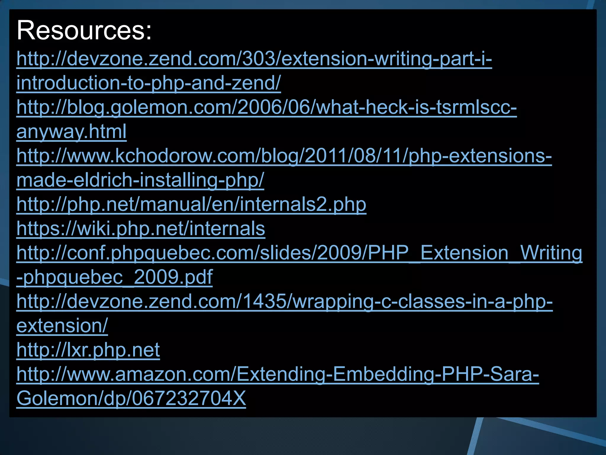 Resources:
http://devzone.zend.com/303/extension-writing-part-i-
introduction-to-php-and-zend/
http://blog.golemon.com/2006/06/what-heck-is-tsrmlscc-
anyway.html
http://www.kchodorow.com/blog/2011/08/11/php-extensions-
made-eldrich-installing-php/
http://php.net/manual/en/internals2.php
https://wiki.php.net/internals
http://conf.phpquebec.com/slides/2009/PHP_Extension_Writing
-phpquebec_2009.pdf
http://devzone.zend.com/1435/wrapping-c-classes-in-a-php-
extension/
http://lxr.php.net
http://www.amazon.com/Extending-Embedding-PHP-Sara-
Golemon/dp/067232704X
 