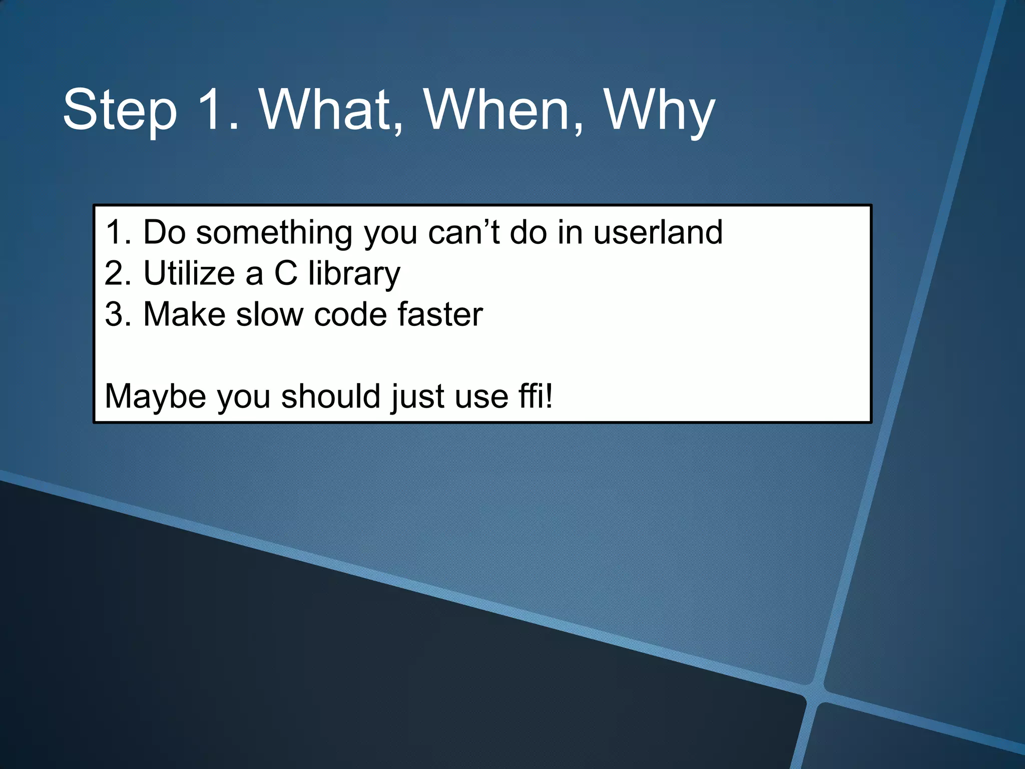 Step 1. What, When, Why

 1. Do something you can’t do in userland
 2. Utilize a C library
 3. Make slow code faster

 Maybe you should just use ffi!
 
