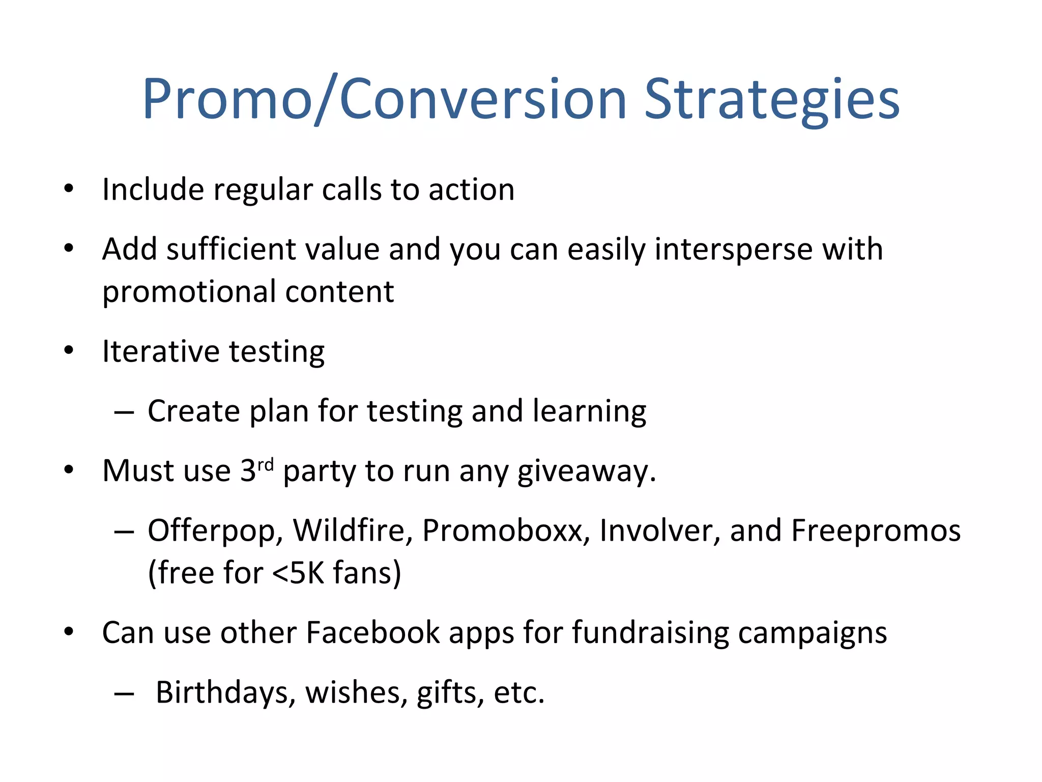Promo/Conversion Strategies Include regular calls to action  Add sufficient value and you can easily intersperse with promotional content Iterative testing Create plan for testing and learning Must use 3 rd  party to run any giveaway. Offerpop, Wildfire, Promoboxx, Involver, and Freepromos (free for <5K fans) Can use other Facebook apps for fundraising campaigns Birthdays, wishes, gifts, etc. 