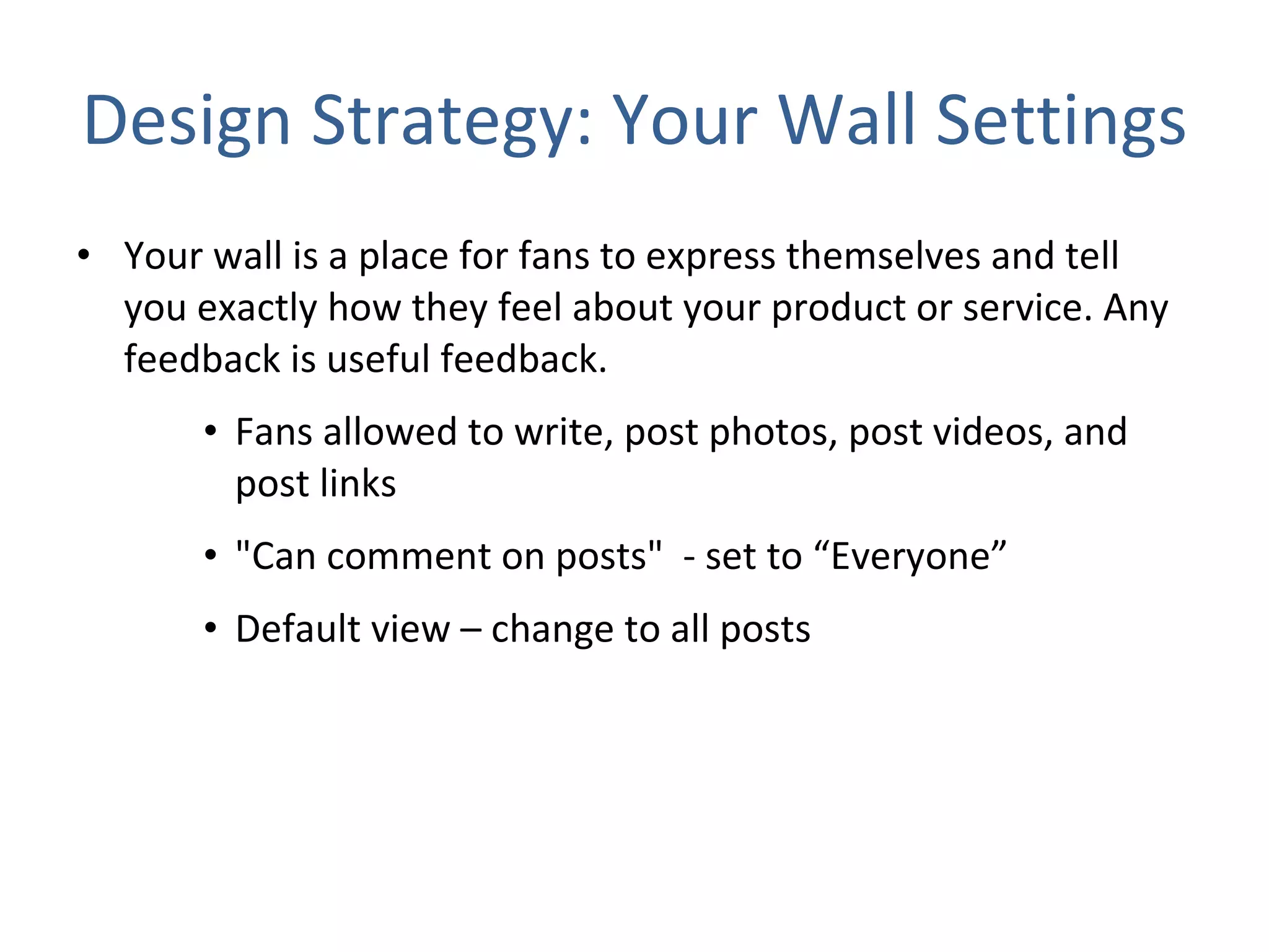 Design Strategy: Your Wall Settings Your wall is a place for fans to express themselves and tell you exactly how they feel about your product or service. Any feedback is useful feedback.  Fans allowed to write, post photos, post videos, and post links &quot;Can comment on posts&quot;  - set to “Everyone” Default view – change to all posts  
