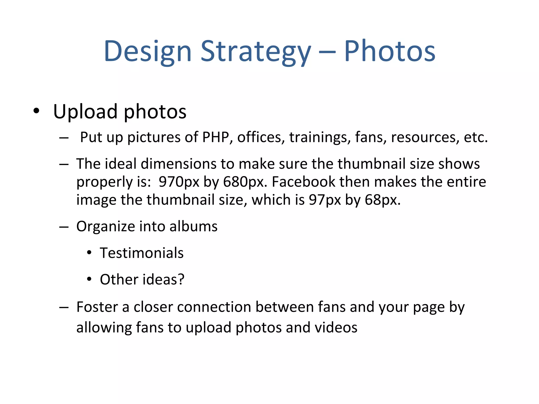 Design Strategy – Photos Upload photos Put up pictures of PHP, offices, trainings, fans, resources, etc.  The ideal dimensions to make sure the thumbnail size shows properly is:  970px by 680px. Facebook then makes the entire image the thumbnail size, which is 97px by 68px.  Organize into albums Testimonials Other ideas? Foster a closer connection between fans and your page by allowing fans to upload photos and videos    