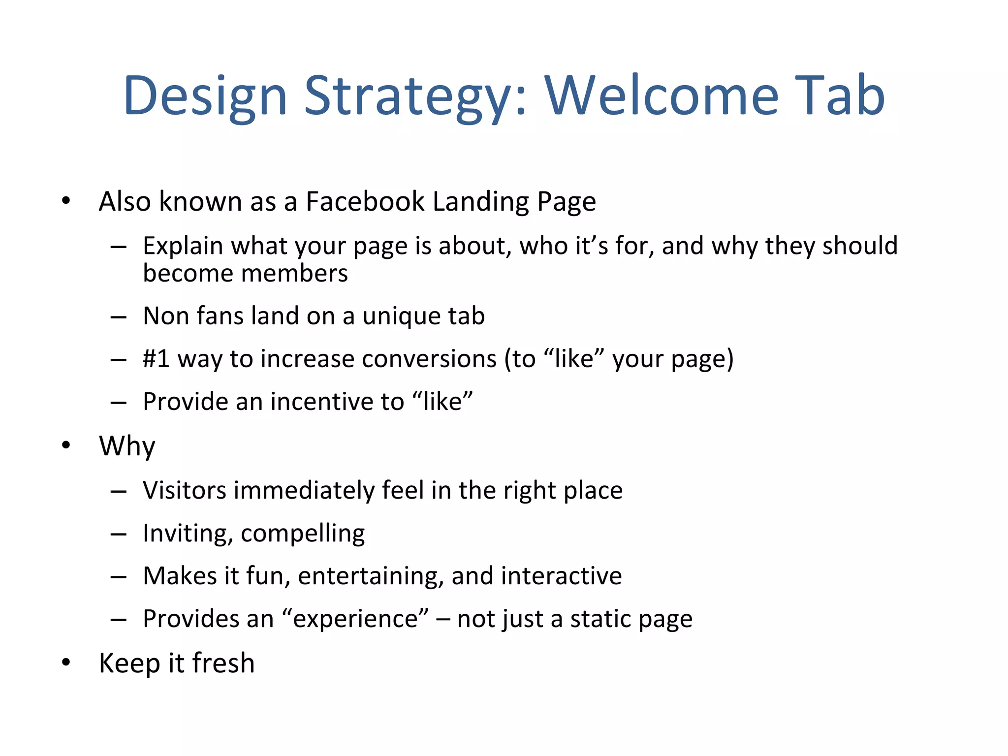 Design Strategy: Welcome Tab Also known as a Facebook Landing Page Explain what your page is about, who it’s for, and why they should become members Non fans land on a unique tab #1 way to increase conversions (to “like” your page) Provide an incentive to “like” Why Visitors immediately feel in the right place  Inviting, compelling  Makes it fun, entertaining, and interactive Provides an “experience” – not just a static page Keep it fresh 
