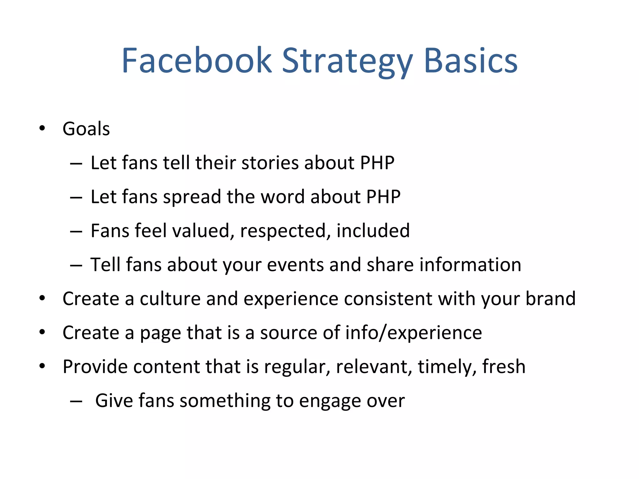 Facebook Strategy Basics Goals Let fans tell their stories about PHP Let fans spread the word about PHP Fans feel valued, respected, included Tell fans about your events and share information Create a culture and experience consistent with your brand Create a page that is a source of info/experience Provide content that is regular, relevant, timely, fresh Give fans something to engage over 