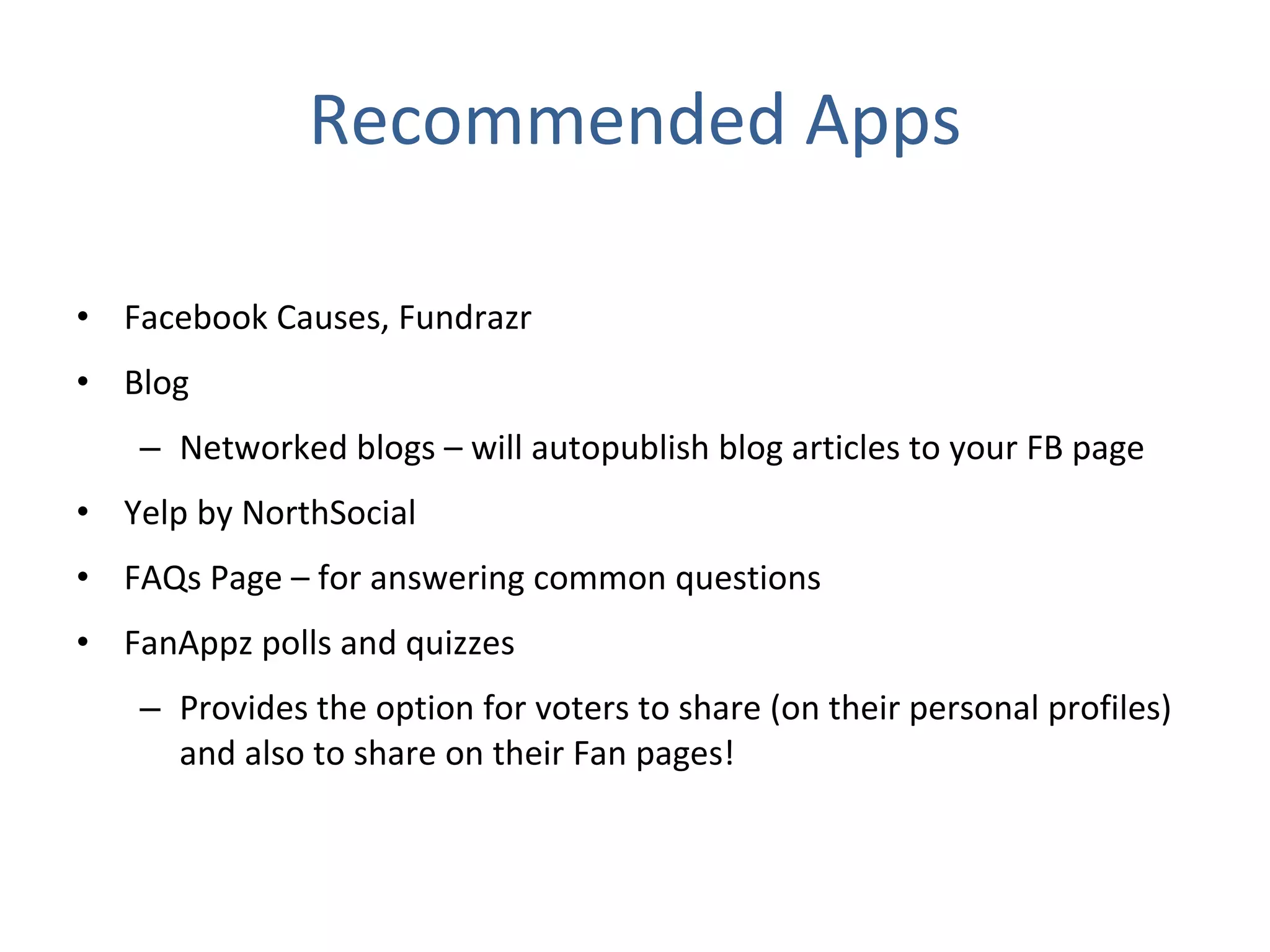 Recommended Apps Facebook Causes, Fundrazr Blog  Networked blogs – will autopublish blog articles to your FB page Yelp by NorthSocial FAQs Page – for answering common questions FanAppz polls and quizzes Provides the option for voters to share (on their personal profiles) and also to share on their Fan pages! 