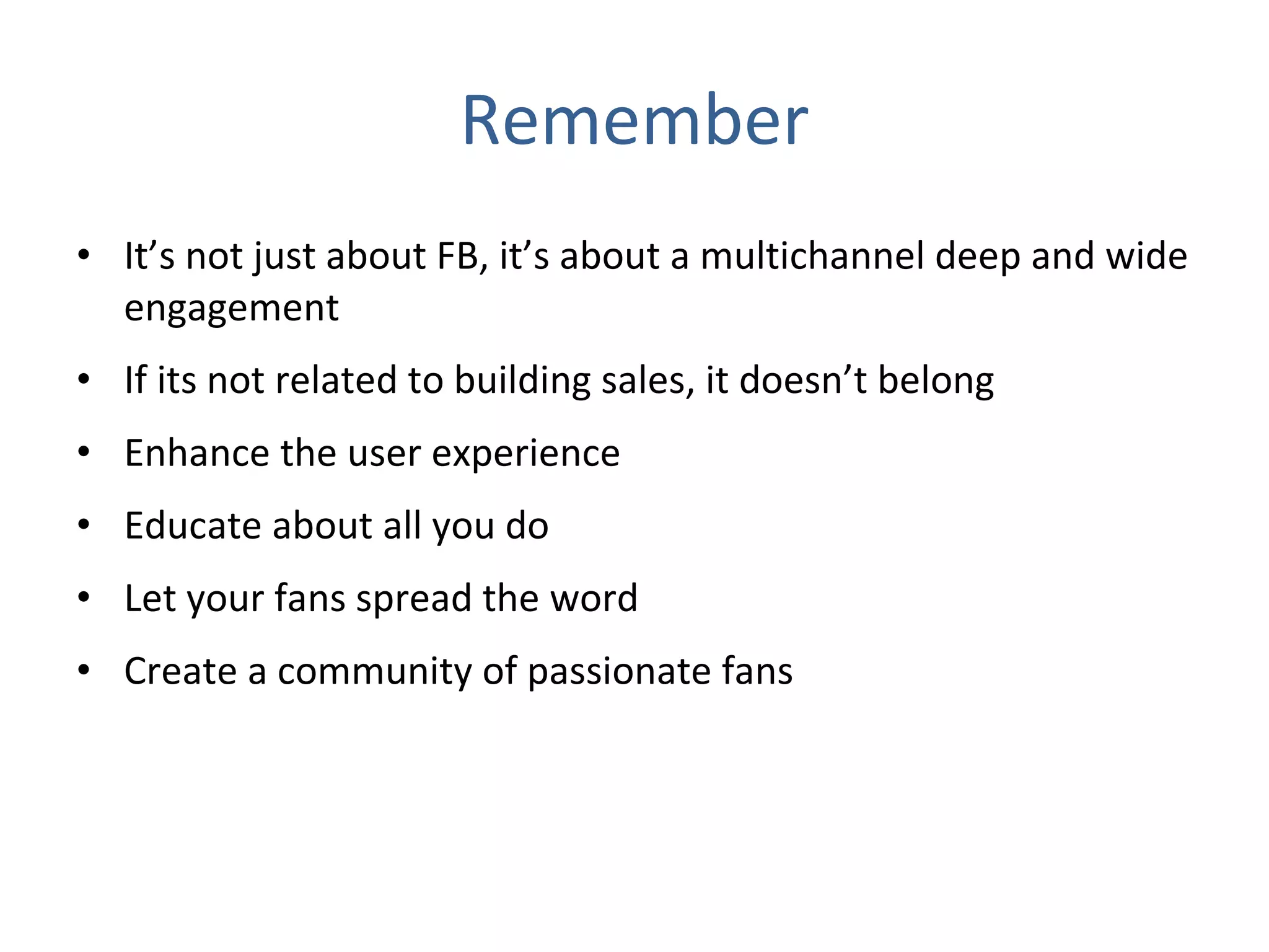 Remember It’s not just about FB, it’s about a multichannel deep and wide engagement If its not related to building sales, it doesn’t belong  Enhance the user experience Educate about all you do Let your fans spread the word Create a community of passionate fans 